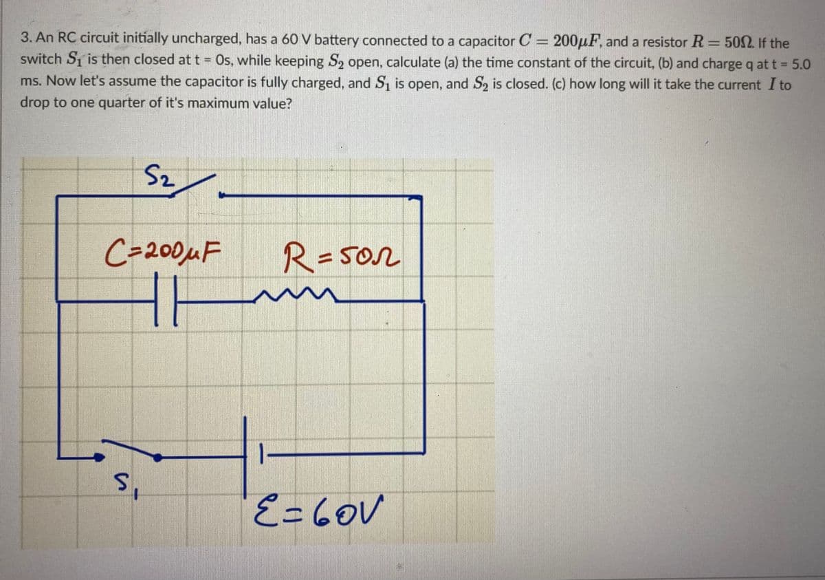 3. An RC circuit initially uncharged, has a 6O V battery connected to a capacitor C = 200µF, and a resistor R = 50. If the
switch S1 is then closed at t Os, while keeping S2 open, calculate (a) the time constant of the circuit, (b) and chargeq att = 5.0
%3D
ms. Now let's assume the capacitor is fully charged, and S, is open, and S, is closed. (c) how long will it take the current I to
drop to one quarter of it's maximum value?
Sz
C=200MF
R=5or
%3D
E=6OV
