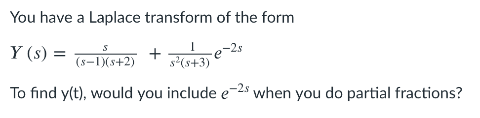You have a Laplace transform of the form
Y (s) = -DG+2) + Fo+3) €
S
1
-e-2s
(s-1)(s+2)
To find y(t), would you include e-2s
when
you
do partial fractions?
