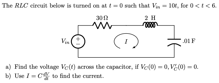 The RLC circuit below is turned on at t = 0 such that Vin =
10t, for 0 < t < 6.
30 N
2 H
+
Vin
I
.01 F
a) Find the voltage Vc(t) across the capacitor, if Vc(0) = 0, V¿(0) = 0.
b) Use I = C to find the current.
dt
