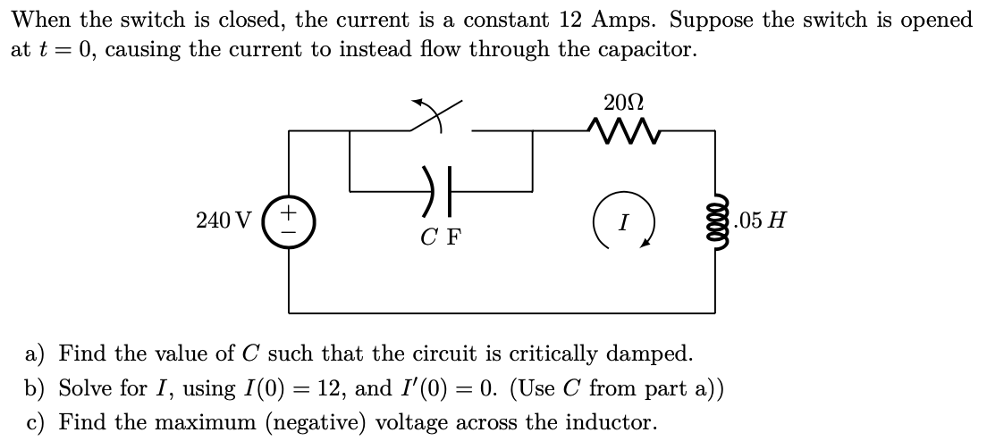 When the switch is closed, the current is a constant 12 Amps. Suppose the switch is opened
at t = 0, causing the current to instead flow through the capacitor.
202
240 V
.05 H
C F
a) Find the value of C such that the circuit is critically damped.
b) Solve for I, using I(0) = 12, and I'(0) = 0. (Use C from part a))
c) Find the maximum (negative) voltage across the inductor.
