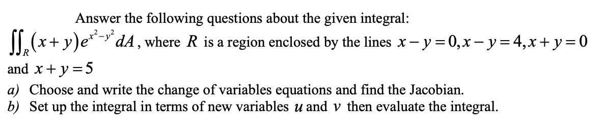 Answer the following questions about the given integral:
II.(x+ y)e*- dA , where R is a region enclosed by the lines x- y = 0,x – y=4,x+ y=0
and x+ y = 5
a) Choose and write the change of variables equations and find the Jacobian.
b) Set up the integral in terms of new variables u and v then evaluate the integral.
