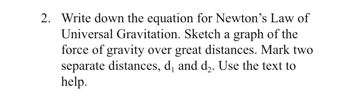 2. Write down the equation for Newton's Law of
Universal Gravitation. Sketch a graph of the
force of gravity over great distances. Mark two
separate distances, d¡ and d,. Use the text to
help.
