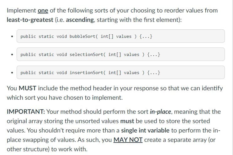 Implement one of the following sorts of your choosing to reorder values from
least-to-greatest (i.e. ascending, starting with the first element):
public static void bubbleSort(int[] values ) {...}
public static void selectionSort(int[] values ) {...}
public static void insertionSort(int[] values ) {...}
You MUST include the method header in your response so that we can identify
which sort you have chosen to implement.
IMPORTANT: Your method should perform the sort in-place, meaning that the
original array storing the unsorted values must be used to store the sorted
values. You shouldn't require more than a single int variable to perform the in-
place swapping of values. As such, you MAY NOT create a separate array (or
other structure) to work with.