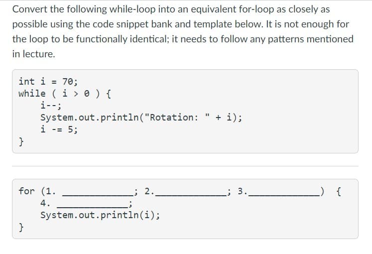 Convert the following while-loop into an equivalent for-loop as closely as
possible using the code snippet bank and template below. It is not enough for
the loop to be functionally identical; it needs to follow any patterns mentioned
in lecture.
int i = 70;
while (i> 0 ) {
i--;
}
System.out.println("Rotation: + i);
}
i -= 5;
for (1.
4.
2.
System.out.println(i);
; 3.
_) {