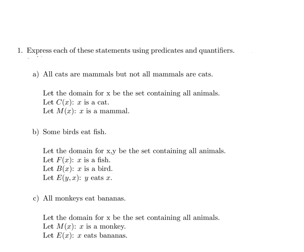 1. Express each of these statements using predicates and quantifiers.
a) All cats are mammals but not all mammals are cats.
Let the domain for x be the set containing all animals.
Let C(x): x is a cat.
Let M(x): x is a mammal.
b) Some birds eat fish.
Let the domain for x,y be the set containing all animals.
Let F(x): x is a fish.
Let B(x): x is a bird.
Let E(y,x): y eats x.
c) All monkeys eat bananas.
Let the domain for x be the set containing all animals.
Let M(x): x is a monkey.
Let E(x): x eats bananas.