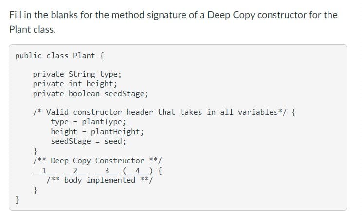 Fill in the blanks for the method signature of a Deep Copy constructor for the
Plant class.
public class Plant {
}
private String type;
private int height;
private boolean seedStage;
/* Valid constructor header that takes in all variables*/ {
type plantType;
height
plantHeight;
}
seedStage = seed;
}
/** Deep Copy Constructor **/
3 (4) {
2
/** body implemented **.
*/