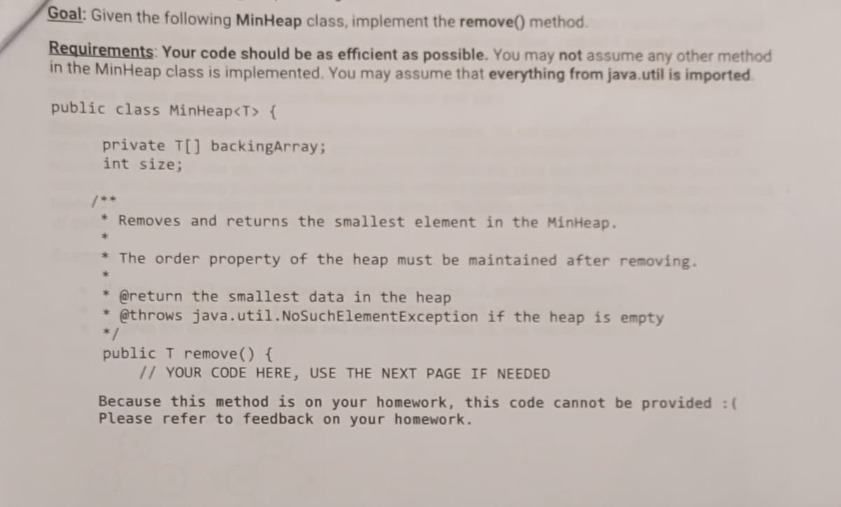 Goal: Given the following MinHeap class, implement the remove() method.
Requirements: Your code should be as efficient as possible. You may not assume any other method
in the MinHeap class is implemented. You may assume that everything from java.util is imported.
public class MinHeap<T> {
private T[] backingArray;
int size;
* Removes and returns the smallest element in the MinHeap.
*
* The order property of the heap must be maintained after removing.
@return the smallest data in the heap
@throws java.util. NoSuch Element Exception if the heap is empty
public T remove() {
// YOUR CODE HERE, USE THE NEXT PAGE IF NEEDED
Because this method is on your homework, this code cannot be provided :(
Please refer to feedback on your homework.