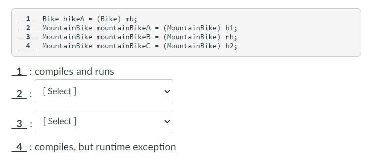 1 Bike bikeA =
(Bike) mb;
2 MountainBike mountainBikeA
3 MountainBike mountainBikeB
4 MountainBike mountainBikeC
1: compiles and runs
2: [Select]
=
=
=
(MountainBike) b1;
(MountainBike) rb;
(MountainBike) b2;
<
3: [Select]
4 compiles, but runtime exception