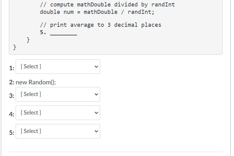 }
}
// compute mathDouble divided by randInt
double num = mathDouble / randInt;
// print average to 3 decimal places
5.
1: [Select]
2: new Random();
3: [Select]
4: [Select]
5: [Select]
<
<
>