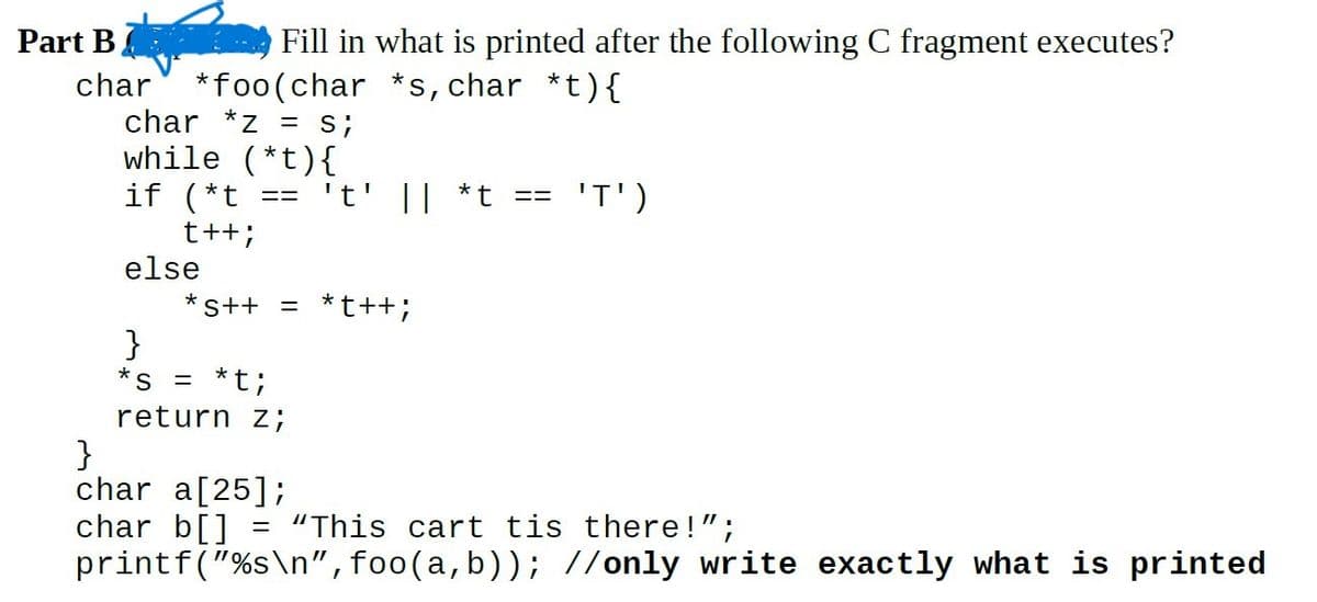 Part B
char
Fill in what is printed after the following C fragment executes?
*foo(char *s, char *t){
char *z = S;
while (*t){
==
if (*t
t++;
else
't' || *t
*S++ = *t++;
}
*s = *t;
return z;
==
'T')
}
char a[25];
char b[] = "This cart tis there!";
printf("%s\n",foo(a,b)); //only write exactly what is printed