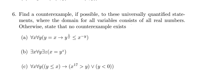 6. Find a counterexample, if possible, to these universally quantified state-
ments, where the domain for all variables consists of all real numbers.
Otherwise, state that no counterexample exists
(a) \r\y(y=x→y≤ ≤ x¯¥)
(b) Vyz(x = y²)
(c) VxVy((y ≤x) → (x¹7 > y) V (y < 0))