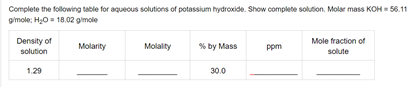 Complete the following table for aquecus solutions of potassium hydroxide. Show complete solution. Molar mass KOH = 56.11
gmole: H0 = 18.02 gimole
Density of
Mole fraction of
Molarity
Molality
% by Mass
ppm
solution
solute
1.29
30.0
