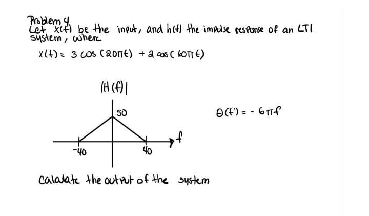 Problem 4
iet Xf) be tthe input, and hct) the impulse resPonse of an LTI
system, where
X(4)= 3 COS Caont) +a cos ( LOTTE)
(H ()
50
OCF) = - 6Tf
-40
40
calalate the outrut of the system
