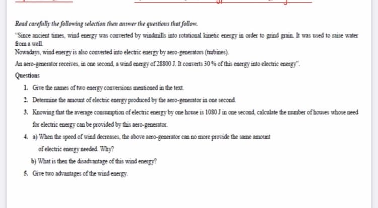 Read carefully the following selection then answer tihe questions that follow.
"Since ancient times, wind energy was converted by windmills into rotational kinetic energy in order to grind grain. It was used to raise water
from a well.
Nowadays, wind energy is also converted into electric energy by aero-generators (nubines).
An aero-generator receives, in one second, a wind energy of 28800 J. It comverts 30 % of this energy into electric energy".
Questions
1. Give the names of two energy conversions mentioned in the text.
2. Determine the amount of electric energy produced by the aero-generator in one second.
3. Knowing that the average consumption of electric energy by one house is 1080 J in one second, calculate the mumber of houses whose need
for electric energy can be provided by this aero-generator.
4. a) When the speed of wind decreases, the above aero-generator can no more provide the same amount
of electric energy needed. Why?
b) What is then the disadvantage of this wind energy?
5. Give two advantages of the wind energy.
