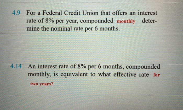 4.9 For a Federal Credit Union that offers an interest
rate of 8% per year, compounded monthly deter-
mine the nominal rate per 6 months.
