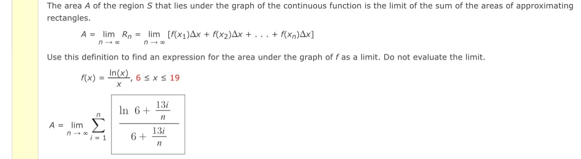 The area A of the region S that lies under the graph of the continuous function is the limit of the sum of the areas of approximating
rectangles.
A = lim Rn lim [f(x₁)Ax + f(x₂)Ax + . . . + f(xn)Ax]
n-∞
n→∞0
Use this definition to find an expression for the area under the graph of f as a limit. Do not evaluate the limit.
f(x) = n(x), 6 ≤ x ≤ 19
X
13i
In 6+
n
A = lim
13i
6 +
n
n→∞
i=1