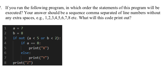 1. If you run the following program, in which order the statements of this program will be
executed? Your answer should be a sequence comma separated of line numbers without
any extra spaces, e.g., 1,2,3,4,5,6,7,8 etc. What will this code print out?
a = 7
2 b = 8
1
3
if not (a < 5 or b < 2):
4
if a == 8:
print("X")
else:
7
print("Y")
print("Z")
00
