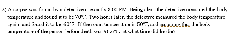 2) A corpse was found by a detective at exactly 8:00 PM. Being alert, the detective measured the body
temperature and found it to be 70°F. Two hours later, the detective measured the body temperature
again, and found it to be 60°F. If the room temperature is 50°F, and assuming that the body
temperature of the person before death was 98.6°F, at what time did he die?
