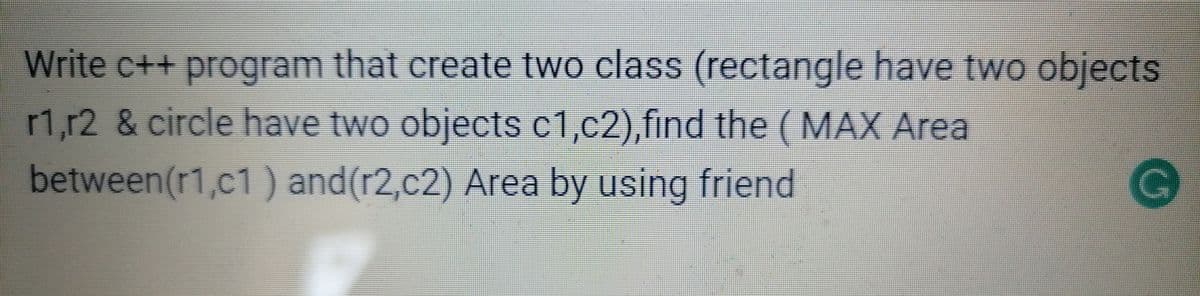 Write c++ program that create two class (rectangle have two objects
r1,r2 & circle have two objects c1,c2),find the (MAX Area
between(r1,c1 ) and(r2,c2) Area by using friend
