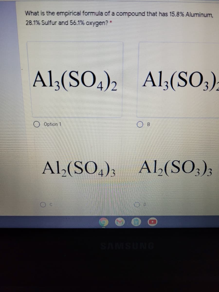 What is the empirical formula of a compound that has 15.8% Aluminum,
28.1% Sulfur and 56.1% oxygen? *
Al;(SO,)2
Al;(SO;);
Option 1
Al,(SO,); Al(SO;);
SAMSUNG
