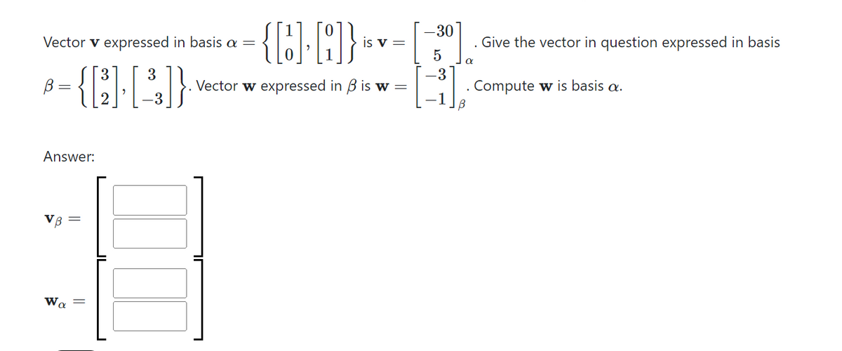 Vector v expressed in basis a =
3
-{Q-C))
3
=
Answer:
VB
Wa
||
{D.D]}
Vector w expressed in 3 is w =
JL
is v =
-30
5
-3
-1
. Give the vector in question expressed in basis
α
. Compute w is basis a.
В