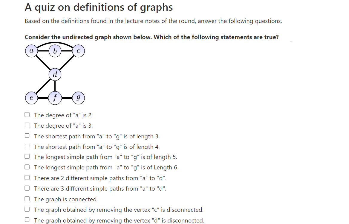 A quiz on definitions of graphs
Based on the definitions found in the lecture notes of the round, answer the following questions.
Consider the undirected graph shown below. Which of the following statements are true?
b
a
e
9
The degree of "a" is 2.
The degree of "a" is 3.
The shortest path from "a" to "g" is of length 3.
The shortest path from "a" to "g" is of length 4.
The longest simple path from "a" to "g" is of length 5.
The longest simple path from "a" to "g" is of Length 6.
There are 2 different simple paths from "a" to "d".
There are 3 different simple paths from "a" to "d".
The graph is connected.
O The graph obtained by removing the vertex "c" is disconnected.
O The graph obtained by removing the vertex "d" is disconnected.