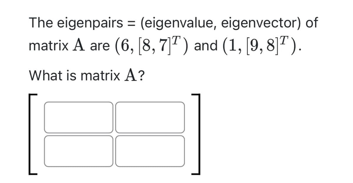 The eigenpairs= (eigenvalue, eigenvector) of
matrix A are (6, [8, 7]T) and (1, [9, 8]¹).
What is matrix A?