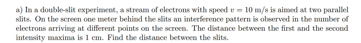 a) In a double-slit experiment, a stream of electrons with speed v = 10 m/s is aimed at two parallel
slits. On the screen one meter behind the slits an interference pattern is observed in the number of
electrons arriving at different points on the screen. The distance between the first and the second
intensity maxima is 1 cm. Find the distance between the slits.