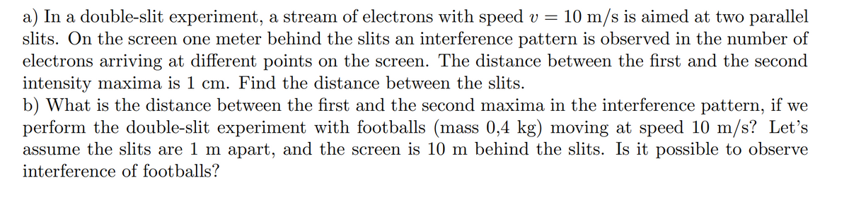 a) In a double-slit experiment, a stream of electrons with speed v = 10 m/s is aimed at two parallel
slits. On the screen one meter behind the slits an interference pattern is observed in the number of
electrons arriving at different points on the screen. The distance between the first and the second
intensity maxima is 1 cm. Find the distance between the slits.
b) What is the distance between the first and the second maxima in the interference pattern, if we
perform the double-slit experiment with footballs (mass 0,4 kg) moving at speed 10 m/s? Let's
assume the slits are 1 m apart, and the screen is 10 m behind the slits. Is it possible to observe
interference of footballs?