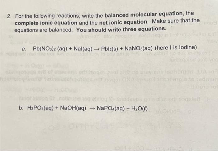 2. For the following reactions, write the balanced molecular equation, the
complete ionic equation and the net ionic equation. Make sure that the
equations are balanced. You should write three equations.
an
Pb(NO3)2 (aq) + Nal(aq) → Pbl2(s) + NaNO3(aq) (here I is lodine)
sont hogan GMA cerugil 3rsoninpla to sedium
por aining Of
upe sog einlog S) enoileups pniwalateru consisa
b. H3PO4(aq) + NaOH(aq) → NaPO4(aq) + H₂O(l) HOWS S
