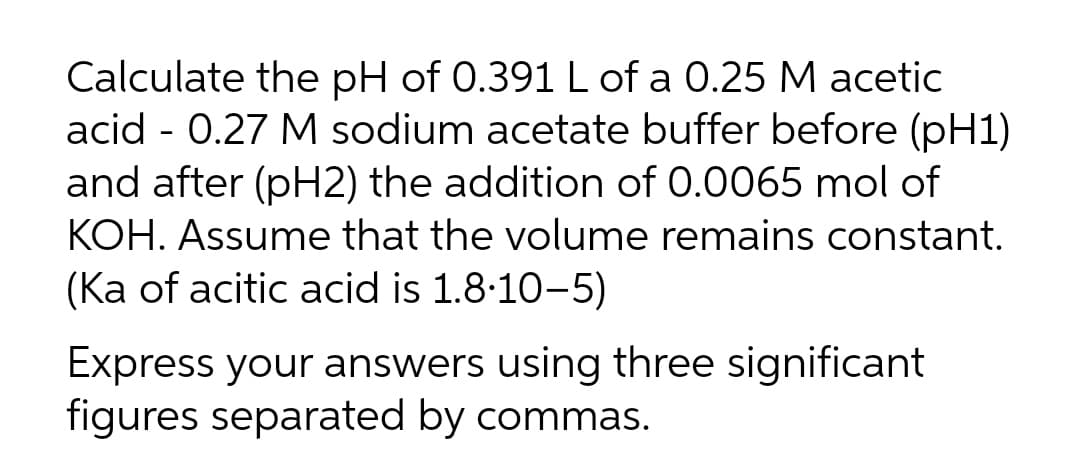 Calculate the pH of 0.391 L of a 0.25 M acetic
acid - 0.27 M sodium acetate buffer before (pH1)
and after (pH2) the addition of 0.0065 mol of
KOH. Assume that the volume remains constant.
(Ka of acitic acid is 1.8:10-5)
Express your answers using three significant
figures separated by commas.
