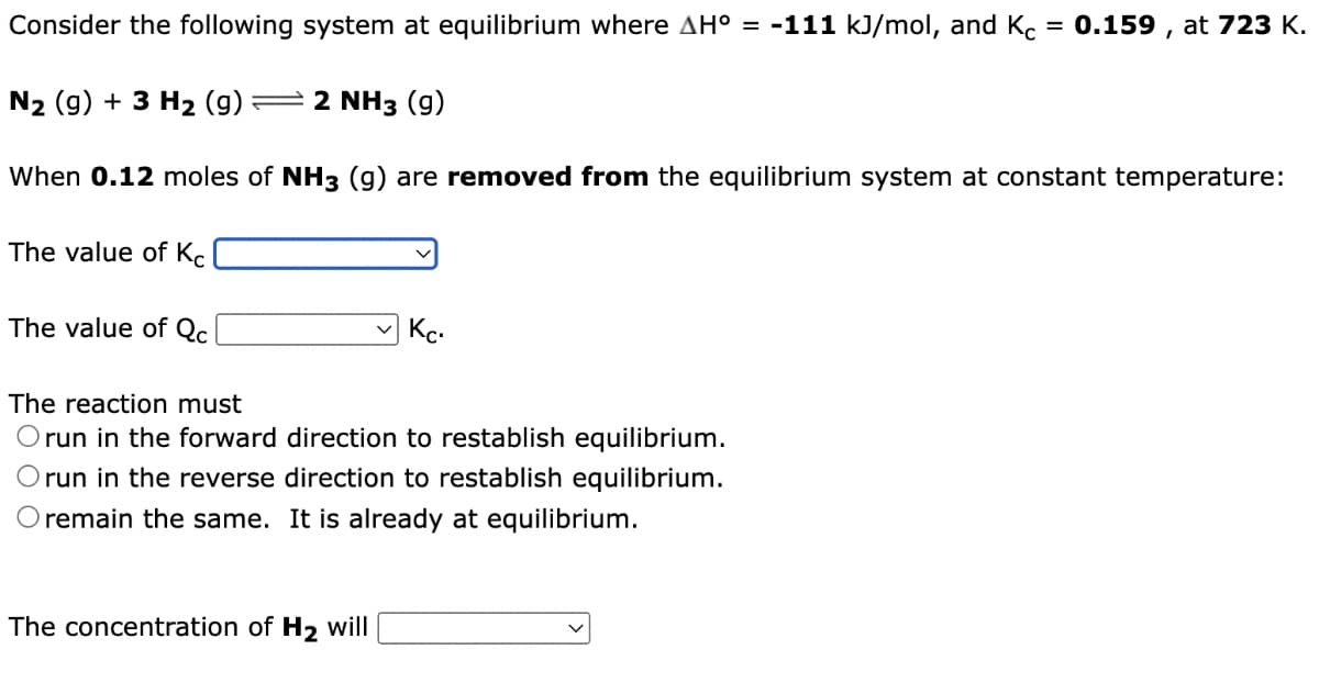 =
Consider the following system at equilibrium where AH° = -111 kJ/mol, and Kc
0.159, at 723 K.
N₂ (g) + 3 H₂ (9) -2 NH3 (9)
When 0.12 moles of NH3 (g) are removed from the equilibrium system at constant temperature:
The value of Kc
The value of Qc
Кс.
The reaction must
Orun in the forward direction to restablish equilibrium.
run in the reverse direction to restablish equilibrium.
O remain the same. It is already at equilibrium.
The concentration of H₂ will