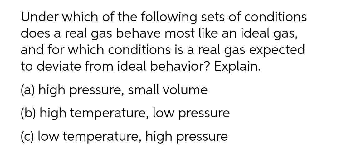 Under which of the following sets of conditions
does a real gas behave most like an ideal gas,
and for which conditions is a real gas expected
to deviate from ideal behavior? Explain.
(a) high pressure, small volume
(b) high temperature, low pressure
(c) low temperature, high pressure

