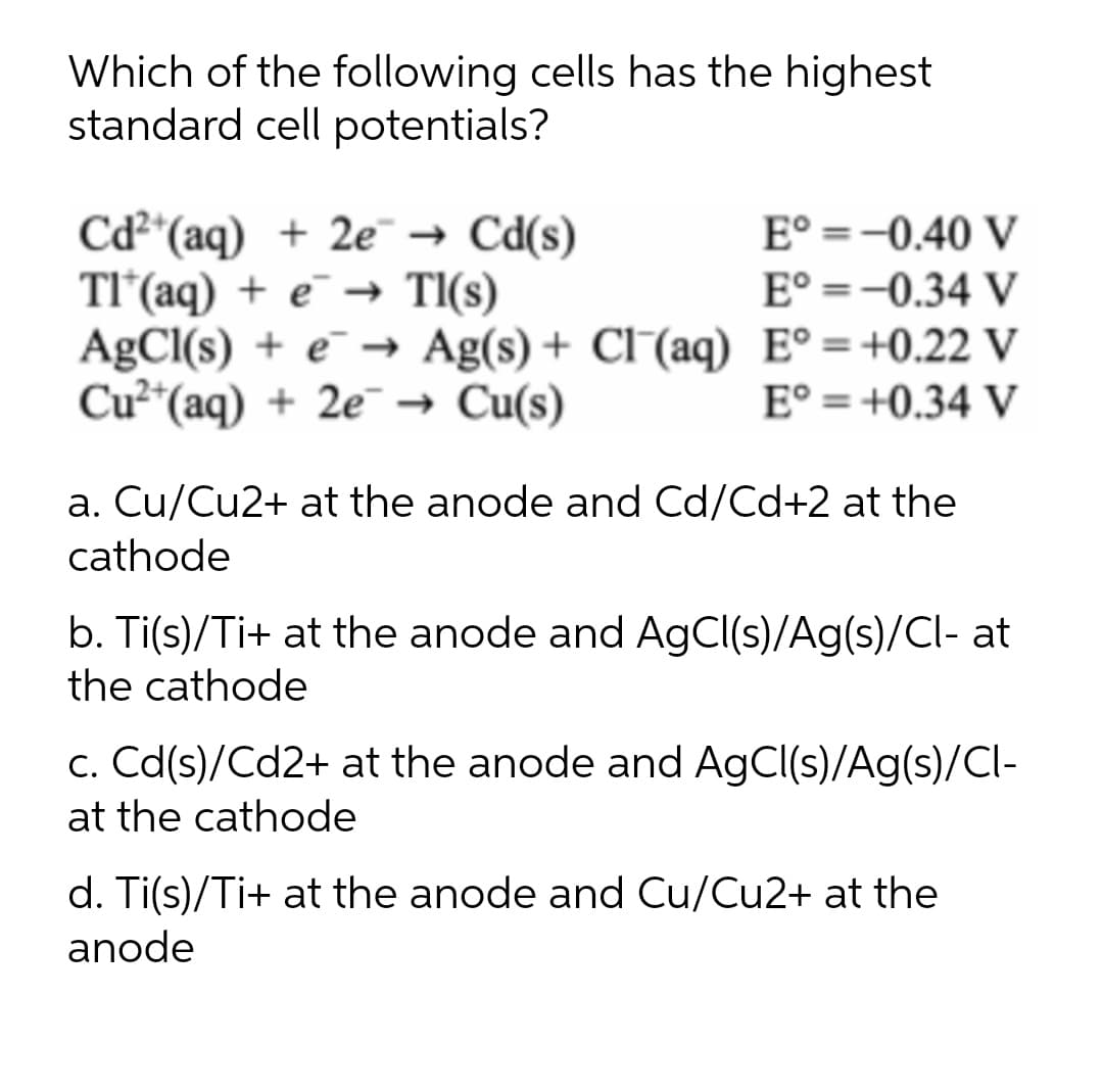 Which of the following cells has the highest
standard cell potentials?
E° =-0.40 V
Cd*(aq) + 2e¯ → Cd(s)
TI'(aq) + e → Tl(s)
AgCl(s) + e¯ → Ag(s) + Cl (aq) E° =+0.22 V
Cu²*(aq) + 2e¯ → Cu(s)
E° =-0.34 V
E° = +0.34 V
a. Cu/Cu2+ at the anode and Cd/Cd+2 at the
cathode
b. Ti(s)/Ti+ at the anode and AgCl(s)/Ag(s)/Cl- at
the cathode
c. Cd(s)/Cd2+ at the anode and AgCl(s)/Ag(s)/Cl-
at the cathode
d. Ti(s)/Ti+ at the anode and Cu/Cu2+ at the
anode
