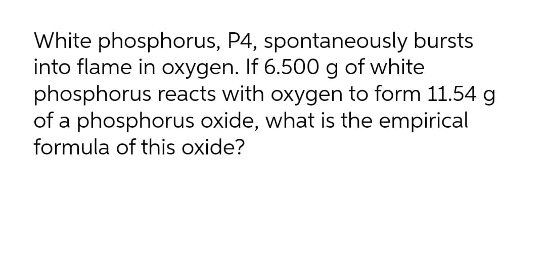 White phosphorus, P4, spontaneously bursts
into flame in oxygen. If 6.500 g of white
phosphorus reacts with oxygen to form 11.54 g
of a phosphorus oxide, what is the empirical
formula of this oxide?
