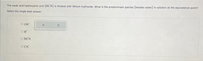 The weak acid hydrocyanic acid (HCN) is titrated with lithlum hydroxide. What is the predominant species (besides water) in solution at the equivalence point?
Select the single best answer.
O OH
OH
O HCN
O CN

