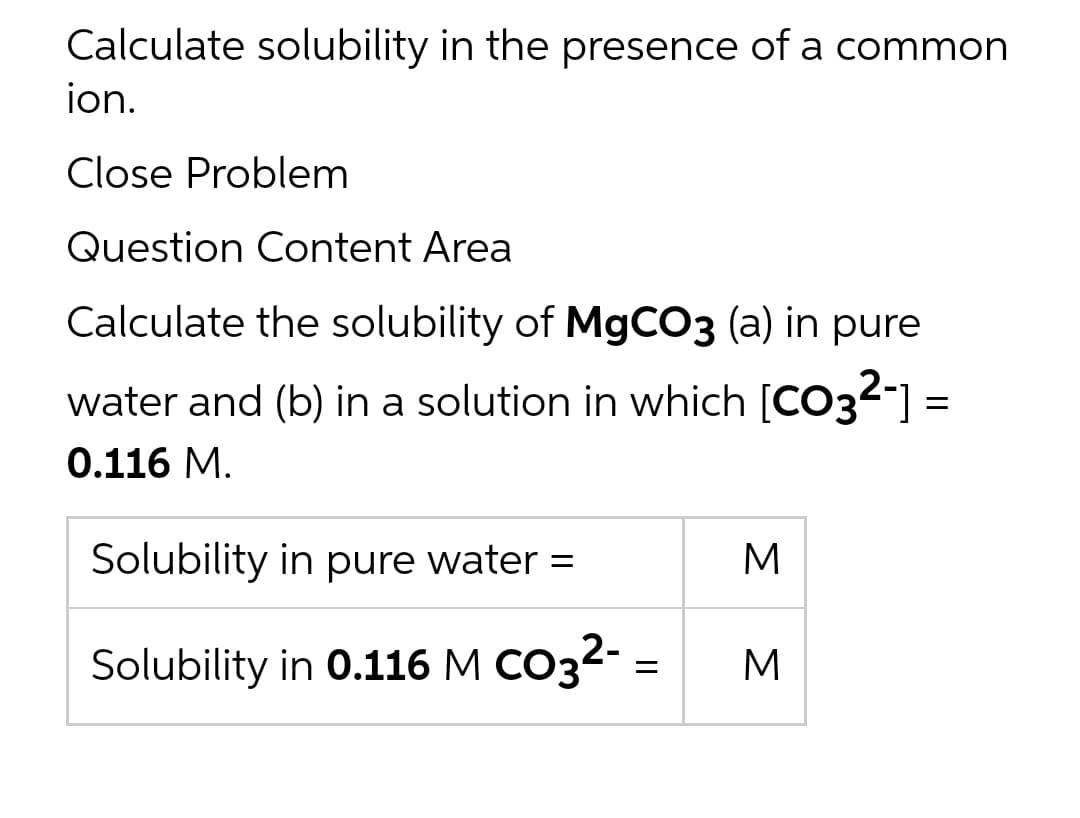 Calculate solubility in the presence of a common
ion.
Close Problem
Question Content Area
Calculate the solubility of MgCO3 (a) in pure
water and (b) in a solution in which [CO32-] =
0.116 M.
Solubility in pure water =
M
Solubility in 0.116 M CO32- =
M
