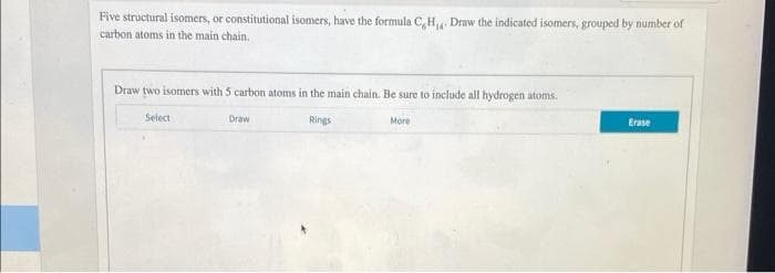 Five structural isomers, or constitutional isomers, have the formula C, H Draw the indicated isomers, grouped by number of
carbon atoms in the main chain.
Draw two isomers with 5 carbon atoms in the main chain. Be sure to include all hydrogen atoms.
Select
Draw
Rings
More
Erase
