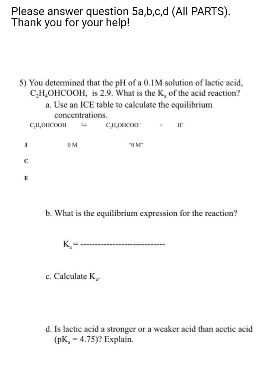 Please answer question 5a,b,c,d (All PARTS).
Thank you for your help!
5) You determined that the pH of a 0.1M solution of lactic acid,
C,H,OHCOOH, is 2.9. What is the K, of the acid reaction?
a. Use an ICE table to calculate the equilibrium
concentrations.
C,H,OHCOOH
C,H,OHCOO
H*
OM
"O M"
C
E
b. What is the equilibrium expression for the reaction?
K,=
c. Calculate K.
d. Is lactic acid a stronger or a weaker acid than acetic acid
(pK, = 4.75)? Explain.
%3D
