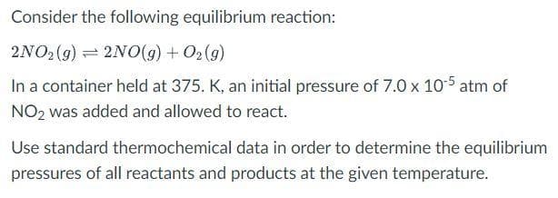 Consider the following equilibrium reaction:
2NO2 (g) = 2N0(g) + O2(g)
In a container held at 375. K, an initial pressure of 7.0 x 105 atm of
NO2 was added and allowed to react.
Use standard thermochemical data in order to determine the equilibrium
pressures of all reactants and products at the given temperature.
