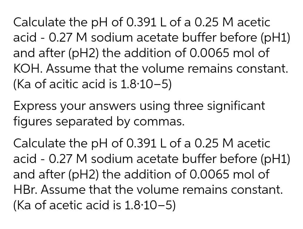 Calculate the pH of 0.391 L of a 0.25 M acetic
acid - 0.27 M sodium acetate buffer before (pH1)
and after (pH2) the addition of 0.0065 mol of
KOH. Assume that the volume remains constant.
(Ka of acitic acid is 1.8:10-5)
Express your answers using three significant
figures separated by commas.
Calculate the pH of 0.391 L of a 0.25 M acetic
acid - 0.27 M sodium acetate buffer before (pH1)
and after (pH2) the addition of 0.0065 mol of
HBr. Assume that the volume remains constant.
(Ka of acetic acid is 1.8-10-5)
