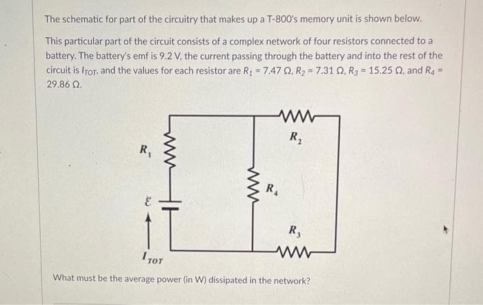 The schematic for part of the circuitry that makes up a T-800's memory unit is shown below.
This particular part of the circuit consists of a complex network of four resistors connected to a
battery. The battery's emf is 9.2 V, the current passing through the battery and into the rest of the
circuit is ITOT, and the values for each resistor are R₁ = 7.47 Q2, R₂ = 7.31 02, R3 = 15.252, and R4 =
29.86 22.
R₁
ww
R₂
R₁
R₂
I тот
What must be the average power (in W) dissipated in the network?