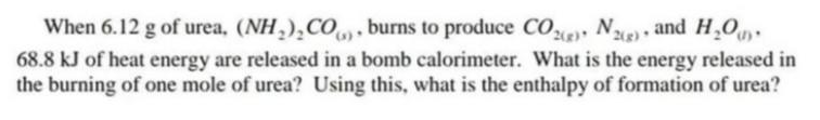 When 6.12 g of urea, (NH,),CO, , burns to produce CO, N) and H,O.
2(g)
68.8 kJ of heat energy are released in a bomb calorimeter. What is the energy released in
the burning of one mole of urea? Using this, what is the enthalpy of formation of urea?
