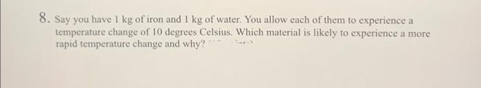 8. Say you have 1 kg of iron and 1 kg of water. You allow each of them to experience a
temperature change of 10 degrees Celsius. Which material is likely to experience a more
rapid temperature change and why?