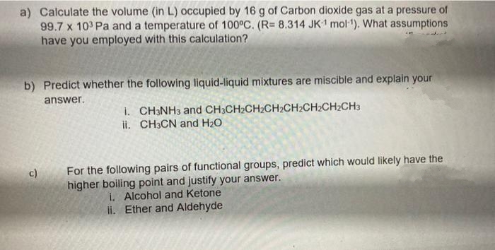 a) Calculate the volume (in L) occupied by 16 g of Carbon dioxide gas at a pressure of
99.7 x 103 Pa and a temperature of 100°C. (R= 8.314 JK1 mol-¹). What assumptions
have you employed with this calculation?
b) Predict whether the following liquid-liquid mixtures are miscible and explain your
answer.
c)
1. CH3NH3 and CH3CH2CH₂CH2CH₂CH₂CH₂CH3
ii. CH3CN and H₂O
For the following pairs of functional groups, predict which would likely have the
higher boiling point and justify your answer.
i. Alcohol and Ketone
ii. Ether and Aldehyde