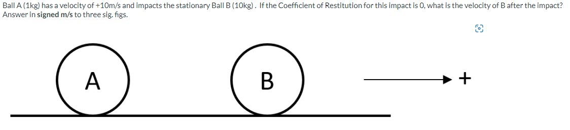 Ball A (1kg) has a velocity of +10m/s and impacts the stationary Ball B (10kg). If the Coefficient of Restitution for this impact is O, what is the velocity of B after the impact?
Answer in signed m/s to three sig. figs.
A
B
+