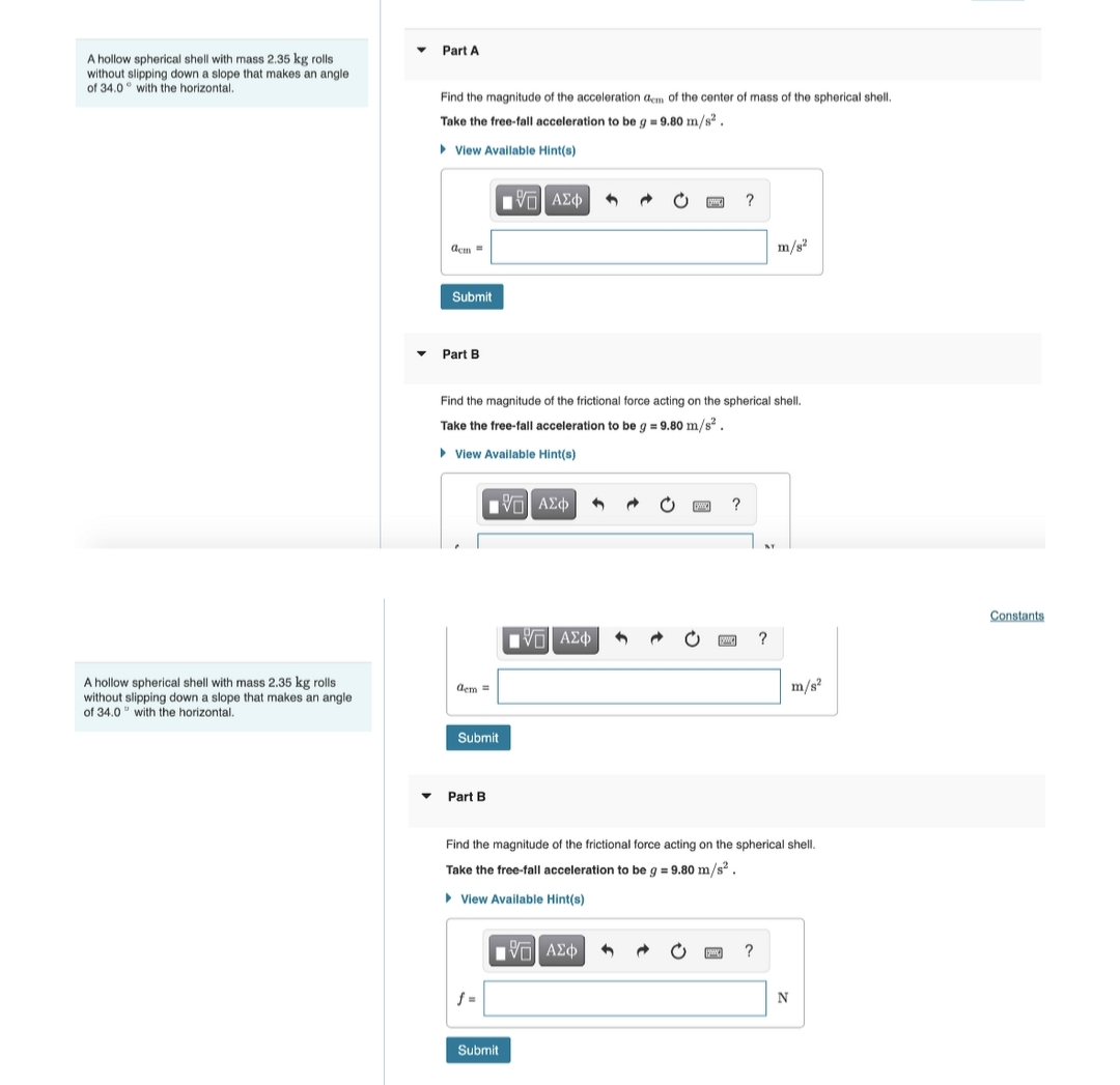 A hollow spherical shell with mass 2.35 kg rolls.
without slipping down a slope that makes an angle
of 34.0 with the horizontal.
A hollow spherical shell with mass 2.35 kg rolls
without slipping down a slope that makes an angle
of 34.0 with the horizontal.
▼
Part A
Find the magnitude of the acceleration dem of the center of mass of the spherical shell.
Take the free-fall acceleration to be g = 9.80 m/s².
View Available Hint(s)
ΫΠΙ ΑΣΦ
acm=
m/s²
Submit
Part B
Find the magnitude of the frictional force acting on the spherical shell.
Take the free-fall acceleration to be g = 9.80 m/s².
► View Available Hint(s)
?
ἘΠΙ ΑΣΦ 3
IVE ΑΣΦ | 4
m/s²
Part B
Find the magnitude of the frictional force acting on the spherical shell.
Take the free-fall acceleration to be g = 9.80 m/s².
▸ View Available Hint(s)
?
dem =
Submit
[5] ΑΣΦ 4
Submit
?
N
Constants.