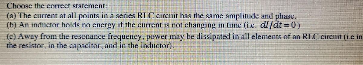 Choose the correct statement:
(a) The current at all points in a series RLC circuit has the same amplitude and phase.
(b) An inductor holds no energy if the current is not changing in time (i.e. di/dt = 0)
(c) Away from the resonance frequency, power may be dissipated in all elements of an RLC circuit (i.e in
the resistor, in the capacitor, and in the inductor).