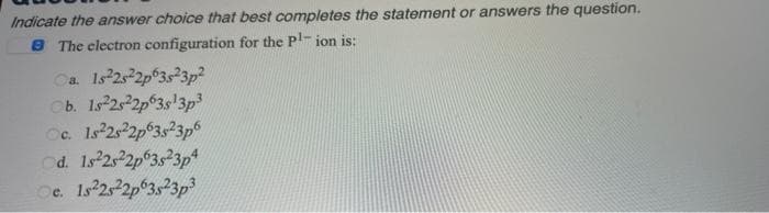 Indicate the answer choice that best completes the statement or answers the question.
8 The electron configuration for the Pl- ion is:
Oa Is 2s2p 3s23p2
Cb. Is 2s2p°3s'3p3
Cc. Is 2s 2p°3s23p6
od. 1s 25 2p 3s23p4
Oe. Is 25 2p 3s23p
