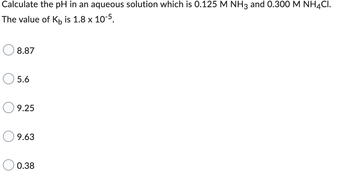 Calculate the pH in an aqueous solution which is 0.125 M NH3 and 0.300 M NH4CI.
The value of K is 1.8 x 10-5.
8.87
5.6
9.25
9.63
0.38